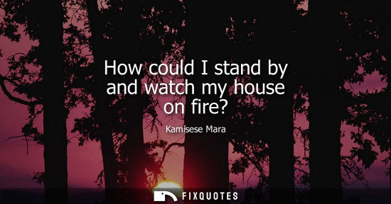 Small: How could I stand by and watch my house on fire?