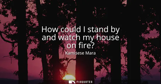 Small: How could I stand by and watch my house on fire?