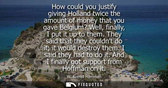Small: How could you justify giving Holland twice the amount of money that you gave Belgium? Well, finally, I 
