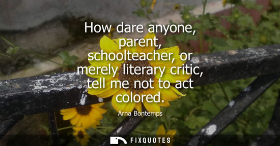 Small: How dare anyone, parent, schoolteacher, or merely literary critic, tell me not to act colored - Arna Bontemps