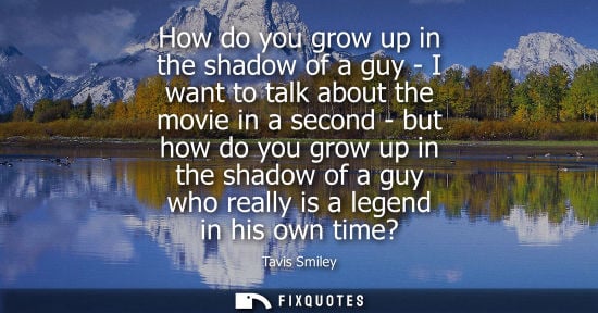Small: How do you grow up in the shadow of a guy - I want to talk about the movie in a second - but how do you
