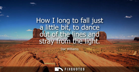 Small: How I long to fall just a little bit, to dance out of the lines and stray from the light