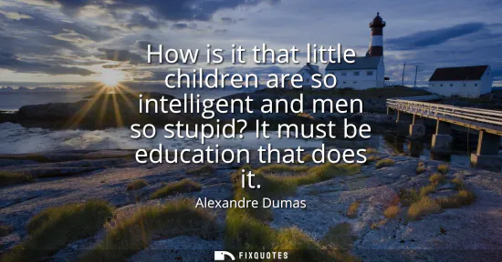 Small: How is it that little children are so intelligent and men so stupid? It must be education that does it
