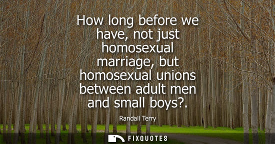 Small: How long before we have, not just homosexual marriage, but homosexual unions between adult men and smal