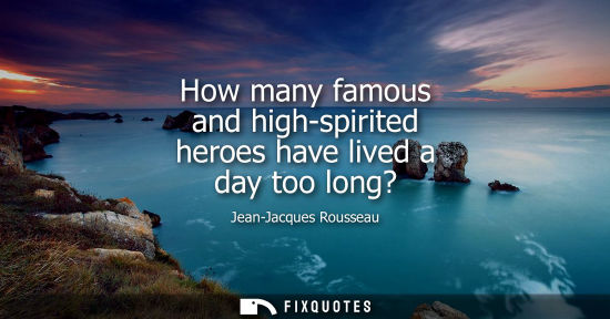 Small: How many famous and high-spirited heroes have lived a day too long? - Jean-Jacques Rousseau