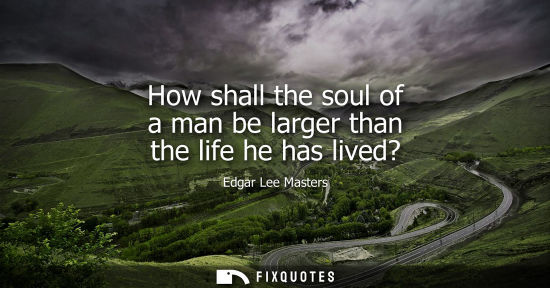 Small: How shall the soul of a man be larger than the life he has lived?