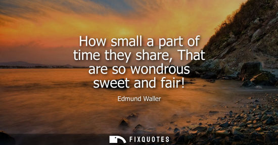 Small: How small a part of time they share, That are so wondrous sweet and fair!
