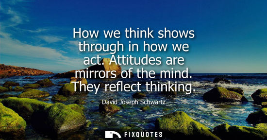 Small: How we think shows through in how we act. Attitudes are mirrors of the mind. They reflect thinking