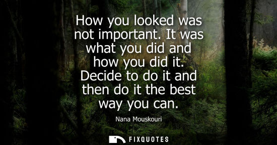 Small: How you looked was not important. It was what you did and how you did it. Decide to do it and then do i