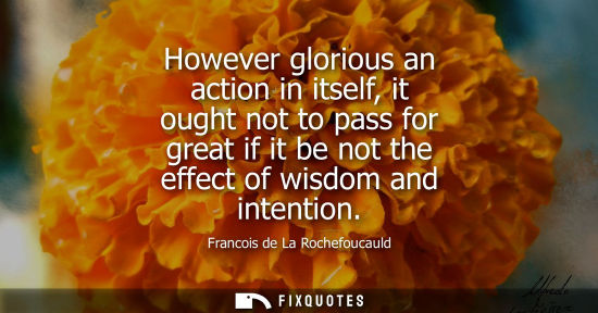Small: However glorious an action in itself, it ought not to pass for great if it be not the effect of wisdom 