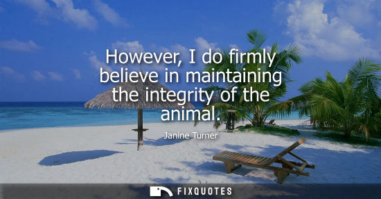 Small: However, I do firmly believe in maintaining the integrity of the animal