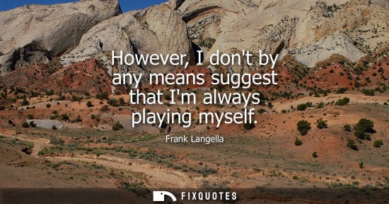 Small: However, I dont by any means suggest that Im always playing myself