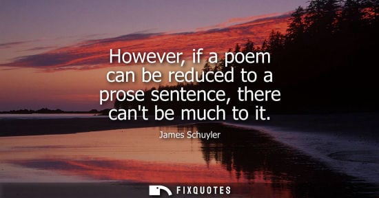 Small: However, if a poem can be reduced to a prose sentence, there cant be much to it - James Schuyler
