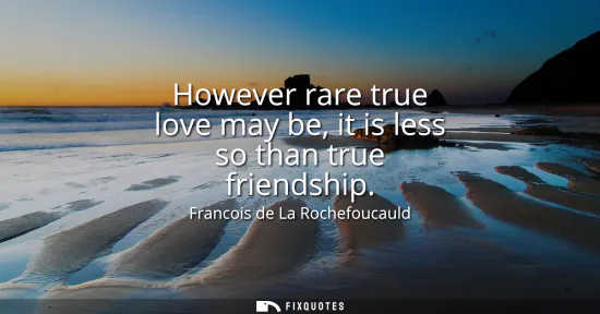 Small: However rare true love may be, it is less so than true friendship