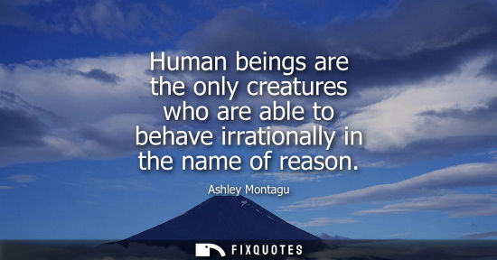 Small: Human beings are the only creatures who are able to behave irrationally in the name of reason - Ashley Montagu