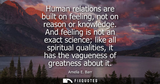 Small: Human relations are built on feeling, not on reason or knowledge. And feeling is not an exact science l