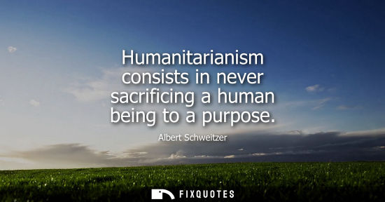 Small: Humanitarianism consists in never sacrificing a human being to a purpose - Albert Schweitzer