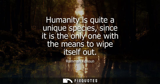 Small: Ramman Kenoun: Humanity is quite a unique species, since it is the only one with the means to wipe itself out