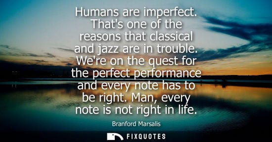 Small: Humans are imperfect. Thats one of the reasons that classical and jazz are in trouble. Were on the quest for t