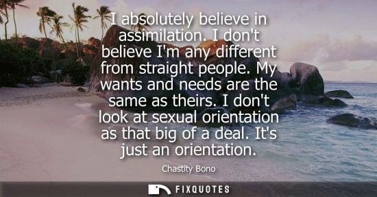 Small: I absolutely believe in assimilation. I dont believe Im any different from straight people. My wants and needs