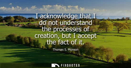 Small: I acknowledge that I do not understand the processes of creation, but I accept the fact of it