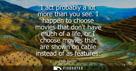 Small: I act probably a lot more than you see. I happen to choose movies that dont have much of a life, or I c