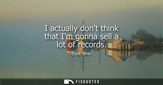 Small: I actually dont think that Im gonna sell a lot of records