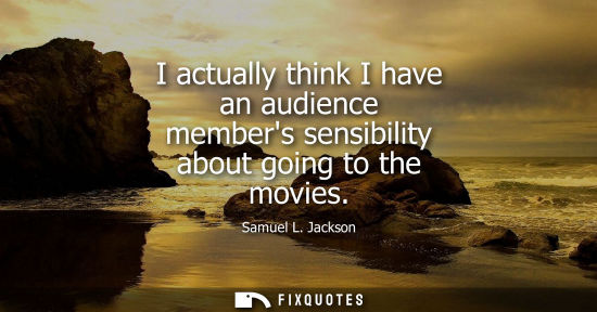 Small: I actually think I have an audience members sensibility about going to the movies