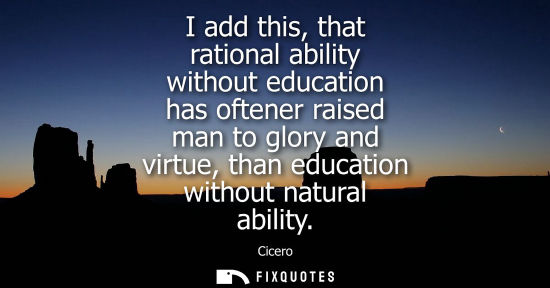 Small: Cicero - I add this, that rational ability without education has oftener raised man to glory and virtue, than 