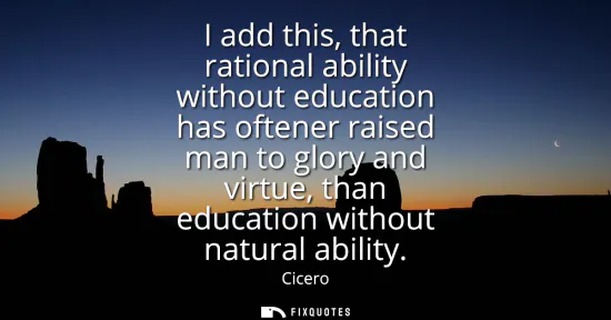 Small: I add this, that rational ability without education has oftener raised man to glory and virtue, than education