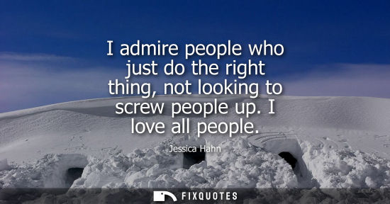 Small: I admire people who just do the right thing, not looking to screw people up. I love all people