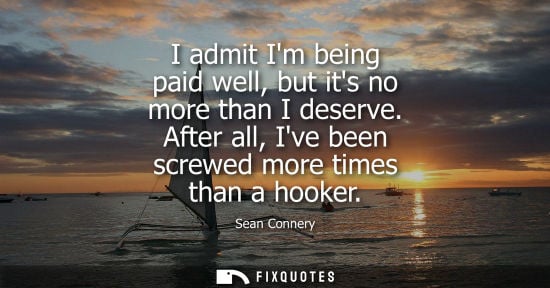 Small: I admit Im being paid well, but its no more than I deserve. After all, Ive been screwed more times than