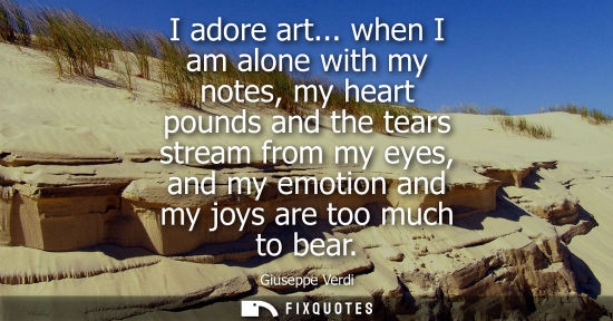 Small: I adore art... when I am alone with my notes, my heart pounds and the tears stream from my eyes, and my