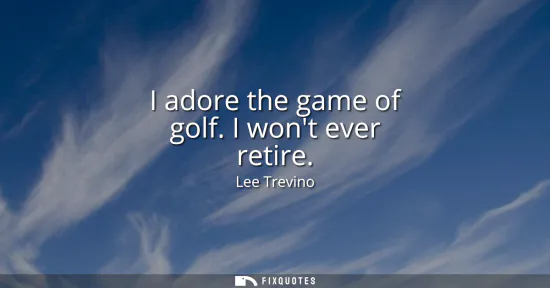 Small: I adore the game of golf. I wont ever retire