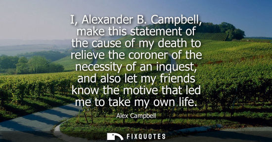 Small: I, Alexander B. Campbell, make this statement of the cause of my death to relieve the coroner of the ne