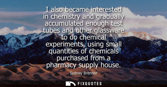 Small: I also became interested in chemistry and gradually accumulated enough test tubes and other glassware t
