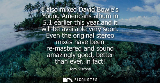 Small: I also mixed David Bowies Young Americans album in 5.1 earlier this year and it will be available very 