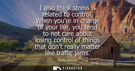 Small: I also think stress is related to control. When youre in charge of your life, you tend to not care abou