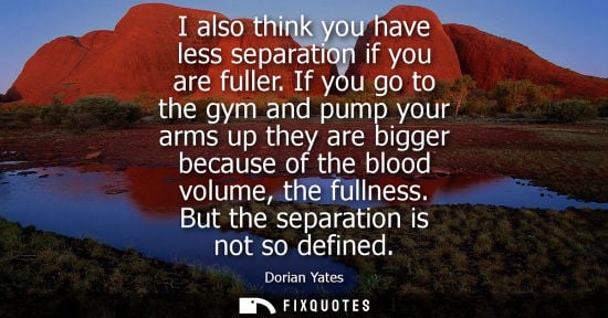 Small: I also think you have less separation if you are fuller. If you go to the gym and pump your arms up the