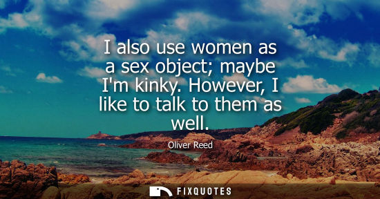 Small: I also use women as a sex object maybe Im kinky. However, I like to talk to them as well