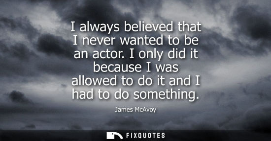 Small: I always believed that I never wanted to be an actor. I only did it because I was allowed to do it and 