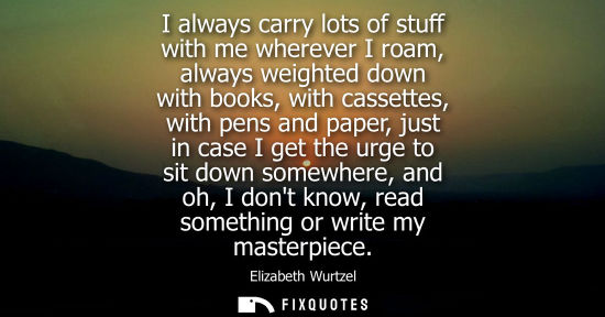 Small: I always carry lots of stuff with me wherever I roam, always weighted down with books, with cassettes, 