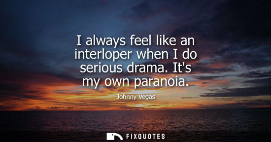 Small: I always feel like an interloper when I do serious drama. Its my own paranoia