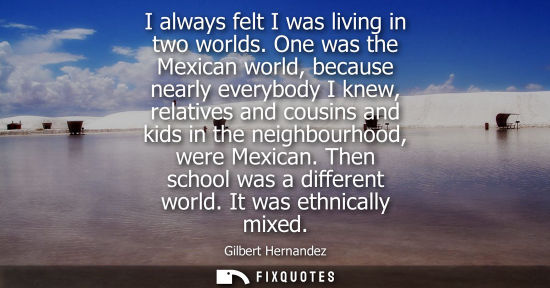 Small: I always felt I was living in two worlds. One was the Mexican world, because nearly everybody I knew, relative