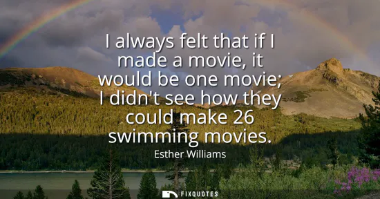 Small: I always felt that if I made a movie, it would be one movie I didnt see how they could make 26 swimming movies