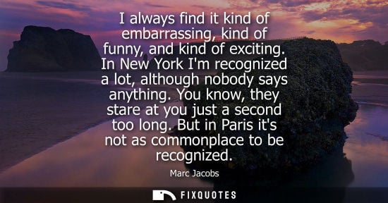 Small: I always find it kind of embarrassing, kind of funny, and kind of exciting. In New York Im recognized a lot, a