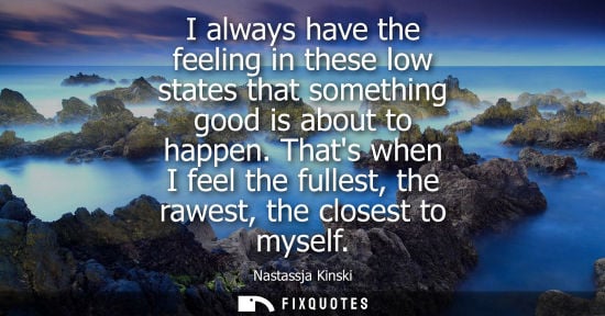 Small: I always have the feeling in these low states that something good is about to happen. Thats when I feel