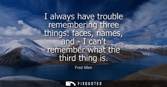 Small: Fred Allen: I always have trouble remembering three things: faces, names, and - I cant remember what the third