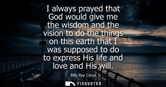 Small: I always prayed that God would give me the wisdom and the vision to do the things on this earth that I 