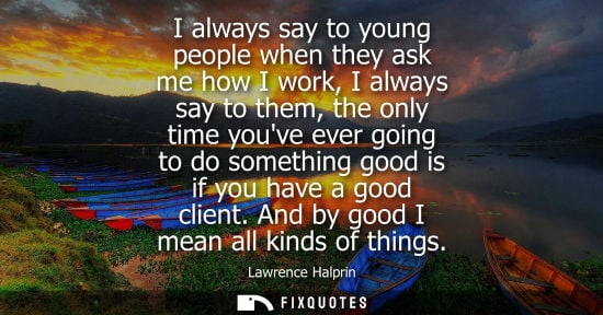 Small: I always say to young people when they ask me how I work, I always say to them, the only time youve ever going